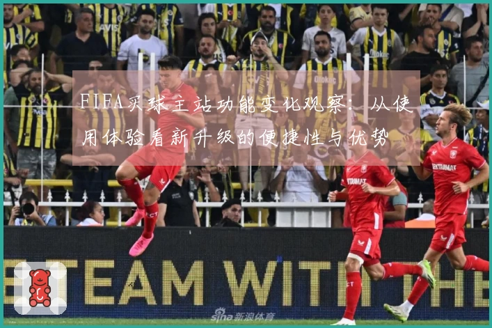 FIFA买球主站功能变化观察:从使用体验看新升级的便捷性与优势