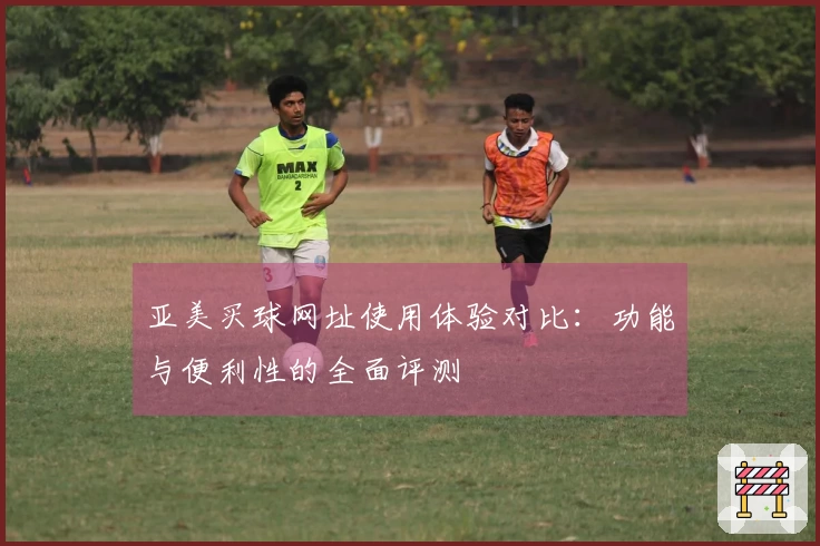 亚美买球网址使用体验对比:功能与便利性的全面评测