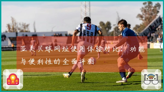 亚美买球网址使用体验对比：功能与便利性的全面评测